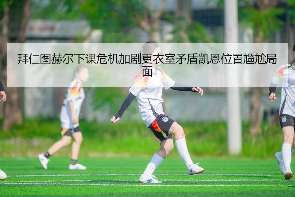 拜仁图赫尔下课危机加剧更衣室矛盾凯恩位置尴尬局面